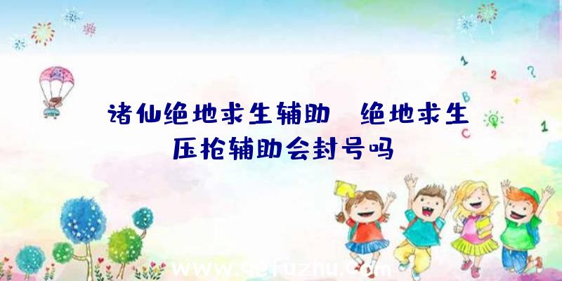 「诸仙绝地求生辅助」|绝地求生压枪辅助会封号吗